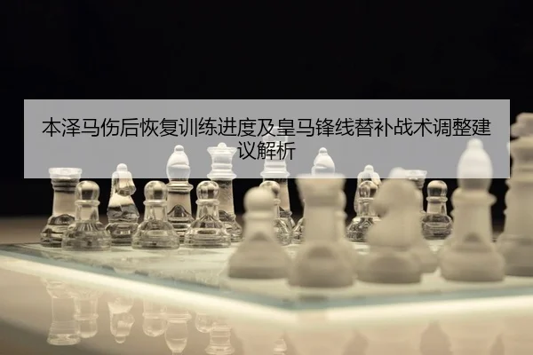 本泽马伤后恢复训练进度及皇马锋线替补战术调整建议解析